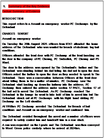 Text Box: 1. Summary of the Key Evidence
Factual Summary of Evidence
INTRODUCTION
This report refers to a Assault on emergency worker PC Dechamps by the Defendant
CHARGES SOUGHT
Assault on emergency worker
On Tuesday the 26th August 2025 officers from U343 attended the home address of The Defendant who was wanted for breach of electronic tag bail conditions.
Officers attended the front door with PC Dechamp at the front knocking on the door in the company of PC Cheung, PC Sudoollah, PC Cheung and PS Ward.
The door to the address was opened by The Defendant's farther and The Defendant was standing behind his dad telling his dad not to open the door. Officers asked the farther to open the door as they needed to speak to The Defendant. There was a conversation between Officers at the front door about letting them in for a matter of minutes. PC Dechamp saw The Defendant start backing up down the hallway into the address. PC Dechamp then entered the address under section 17 PACE, Section 17 of the bail act to arrest The Defendant. As PC Dechamp reached The Defendant in the lounge he went to take hold of him to arrest him but The Defendant struck out at PC Dechamps with his Right hand striking PC Dechamp on the Left shoulder.
At 1950hrs PC Dechamp arrested The Defendant for Breach of bail conditions and Assault on an emergency worker and cautioned him.
The Defendant resisted throughout the arrest and a number of officers were required to safely control him and handcuff him in a rear stack.
A van was requested on the I grade and The Defendant was then conveyed to Wood Green police custody where he arrived at 2024hrs.